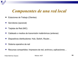 Estaciones de Trabajo (Clientes) Módulo: AIOT  Pablo Martínez Gayoso Componentes de una red local Servidores (opcional) Tarjetas de Red (NIC) Cableado o medios de transmisión inalámbricos (antenas) Sistema operativo de red Recursos compartidos: Impresora de red, archivos y aplicaciones… Dispositivos distribuidores: Hub, Switch, Router… 