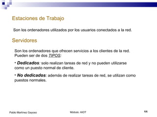 Estaciones de Trabajo Módulo: AIOT  Pablo Martínez Gayoso Servidores Son los ordenadores utilizados por los usuarios conectados a la red. Son los ordenadores que ofrecen servicios a los clientes de la red. Pueden ser de dos  TIPOS : Dedicados :  solo realizan tareas de red y no pueden utilizarse como un puesto normal de cliente. No dedicados :  además de realizar tareas de red, se utilizan como puestos normales. 