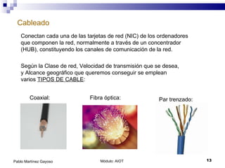 Cableado Módulo: AIOT  Pablo Martínez Gayoso Conectan cada una de las tarjetas de red (NIC) de los ordenadores que componen la red, normalmente a través de un concentrador (HUB), constituyendo los canales de comunicación de la red. Según la Clase de red, Velocidad de transmisión que se desea, y Alcance geográfico que queremos conseguir se emplean varios  TIPOS DE CABLE : Coaxial: Fibra óptica: Par trenzado: 