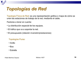 Módulo: AIOT  Pablo Martínez Gayoso Topologías de Red Topología Física de Red : es una representación gráfica o mapa de cómo se unen las estaciones de trabajo de la red, mediante el cable. Factores a tener en cuenta: La distribución espacial de los equipos. El tráfico que va a soportar la red. El presupuesto (relación inversión/prestaciones) Topologías Puras: Anillo Bus Estrella 