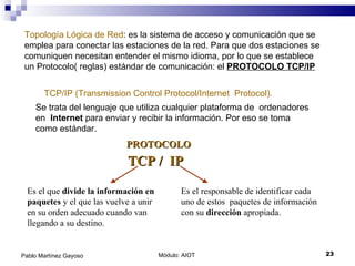 Módulo: AIOT  Pablo Martínez Gayoso Topología Lógica de Red : es la sistema de acceso y comunicación que se emplea para conectar las estaciones de la red. Para que dos estaciones se comuniquen necesitan entender el mismo idioma, por lo que se establece un Protocolo( reglas) estándar de comunicación: el  PROTOCOLO TCP/IP TCP/IP (Transmission Control Protocol/Internet  Protocol). Se trata del lenguaje que utiliza cualquier plataforma de  ordenadores en  Internet  para enviar y recibir la información. Por eso se toma como estándar. TCP /  IP Es el que  divide la información en paquetes  y el que las vuelve a unir  en su orden adecuado cuando van llegando a su destino. Es el responsable de identificar cada uno de estos  paquetes de información con su  dirección  apropiada. PROTOCOLO 