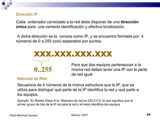 Módulo: AIOT  Pablo Martínez Gayoso Dirección IP Cada  ordenador conectado a la red debe disponer de una  dirección única  para  una correcta identificación y efectiva localización. A dicha dirección se la  conoce como IP, y se encuentra formada por  4 números de 0 a 255 (xxx) separados por puntos.  xxx.xxx.xxx.xxx 0..255 Máscara de Red Secuencia de 4 números de la misma estructura que la IP, que se utiliza para distinguir qué parte de la IP identifica la red y qué parte a los equipos. Ejemplo: En Redes Clase A la  Mascara de red es 255.0.0.0, lo que significa que el primer grupo de bits de la IP es para la red y el resto identifica los equipos Para que dos equipos pertenezcan a la misma red deben tener una IP con la parte de red igual 