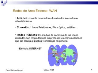 Redes de Área Extensa: WAN Módulo: AIOT  Pablo Martínez Gayoso Alcance : conecta ordenadores localizados en cualquier sitio del mundo. Conexión : Líneas Telefónicas, Fibra óptica, satélites… Redes Públicas : los medios de conexión de las líneas utilizadas son propiedad una empresa de telecomunicaciones que las alquila al público y empresas en general. Ejemplo: INTERNET 