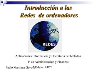 Introducción a las
         Redes de ordenadores




      Aplicaciones Informáticas y Operatoria de Teclados
               1º de Administración y Finanzas
                   Módulo: AIOT
Pablo Martínez Gayoso                         1
 