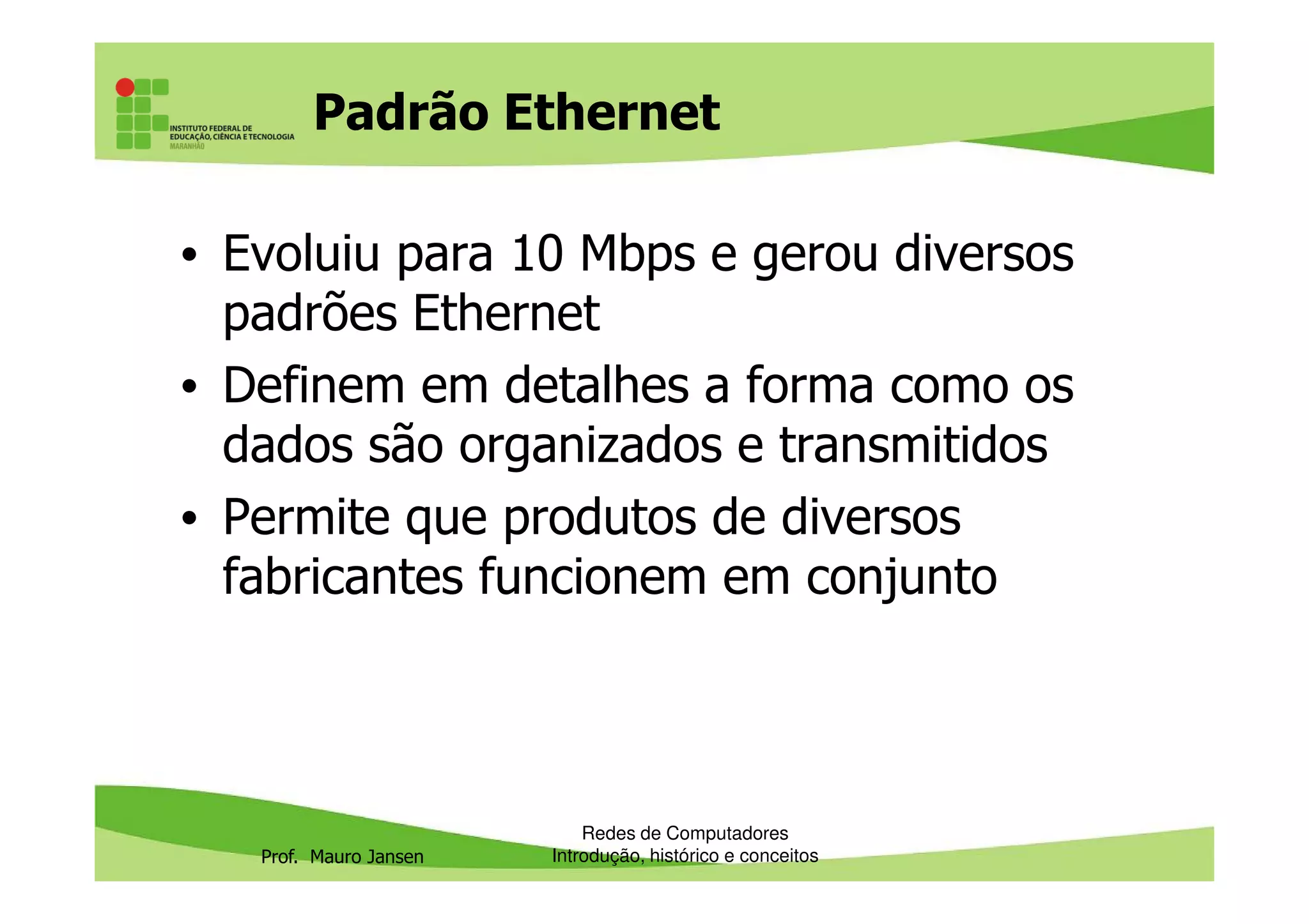 Padrão Ethernet
• Evoluiu para 10 Mbps e gerou diversos
padrões Ethernet
• Definem em detalhes a forma como os
dados são organizados e transmitidos
Prof. Mauro Jansen
dados são organizados e transmitidos
• Permite que produtos de diversos
fabricantes funcionem em conjunto
Redes de Computadores
Introdução, histórico e conceitos
 