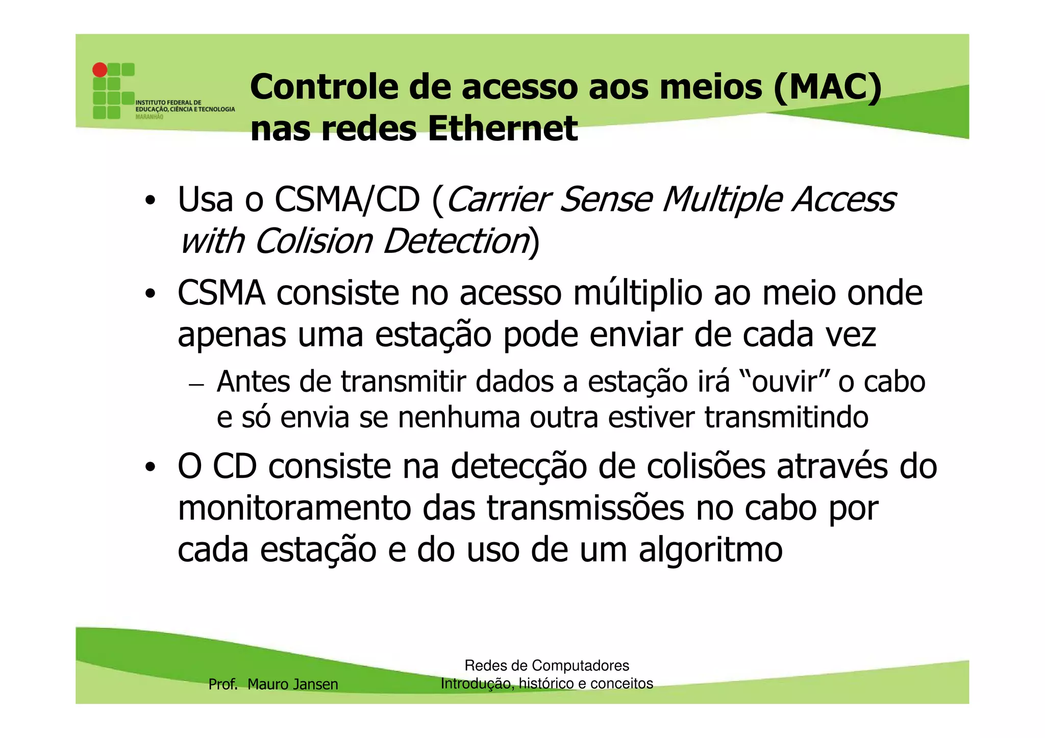 Controle de acesso aos meios (MAC)
nas redes Ethernet
• Usa o CSMA/CD (Carrier Sense Multiple Access
with Colision Detection)
• CSMA consiste no acesso múltiplio ao meio onde
apenas uma estação pode enviar de cada vez
– Antes de transmitir dados a estação irá “ouvir” o cabo
Prof. Mauro Jansen
– Antes de transmitir dados a estação irá “ouvir” o cabo
e só envia se nenhuma outra estiver transmitindo
• O CD consiste na detecção de colisões através do
monitoramento das transmissões no cabo por
cada estação e do uso de um algoritmo
Redes de Computadores
Introdução, histórico e conceitos
 