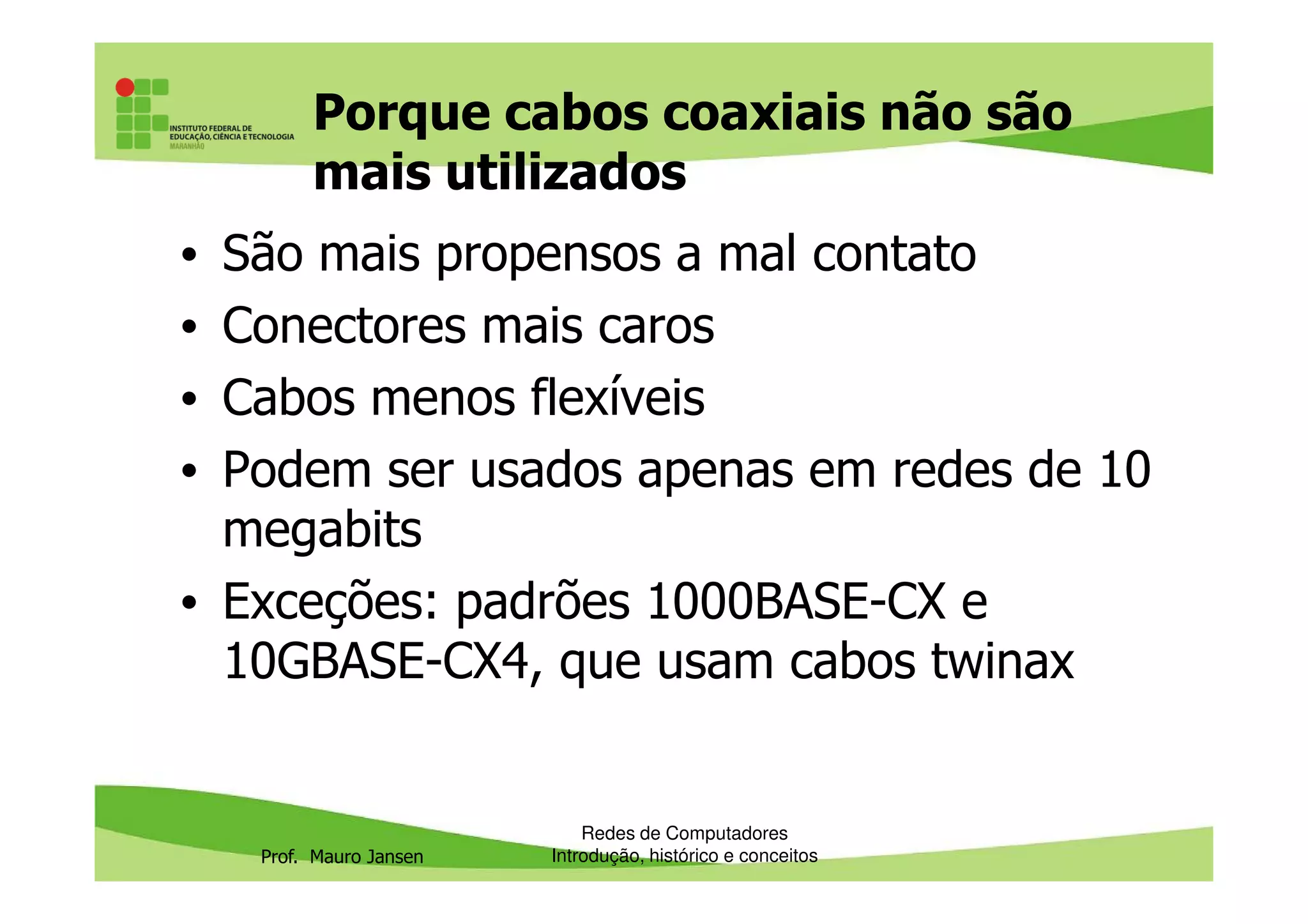 Porque cabos coaxiais não são
mais utilizados
• São mais propensos a mal contato
• Conectores mais caros
• Cabos menos flexíveis
• Podem ser usados apenas em redes de 10
Prof. Mauro Jansen
• Podem ser usados apenas em redes de 10
megabits
• Exceções: padrões 1000BASE-CX e
10GBASE-CX4, que usam cabos twinax
Redes de Computadores
Introdução, histórico e conceitos
 
