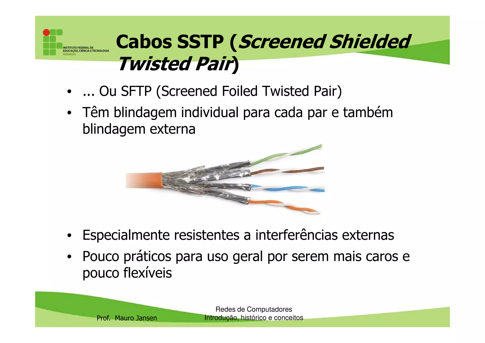 Cabos SSTP (Screened Shielded
Twisted Pair)
• ... Ou SFTP (Screened Foiled Twisted Pair)
• Têm blindagem individual para cada par e também
blindagem externa
Prof. Mauro Jansen
• Especialmente resistentes a interferências externas
• Pouco práticos para uso geral por serem mais caros e
pouco flexíveis
Redes de Computadores
Introdução, histórico e conceitos
 