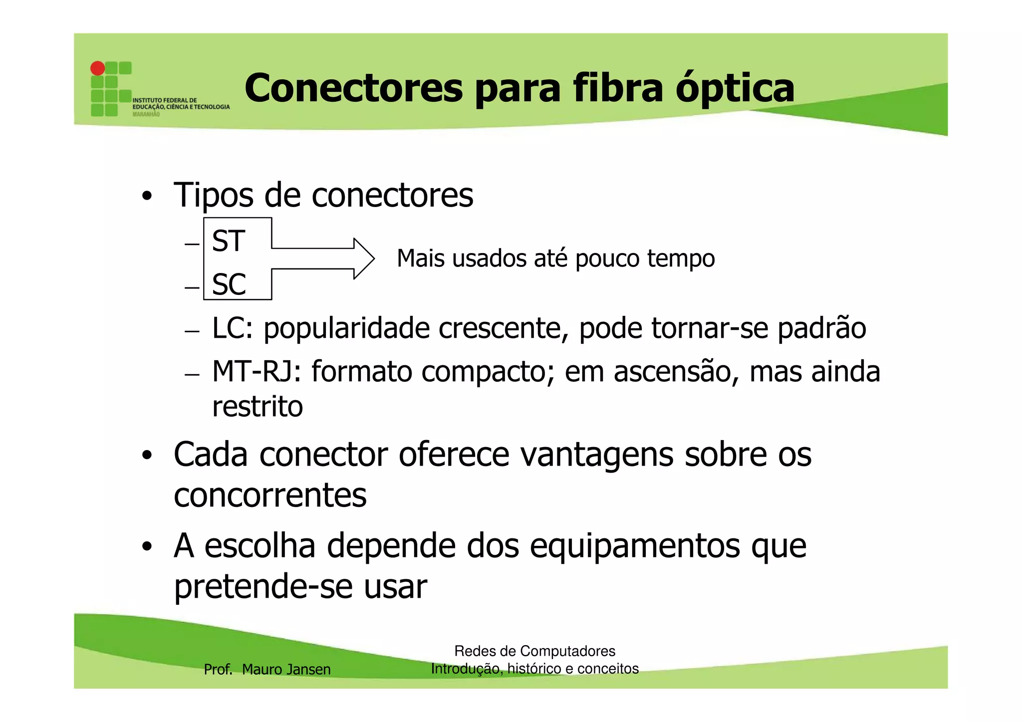 Conectores para fibra óptica
• Tipos de conectores
– ST
– SC
– LC: popularidade crescente, pode tornar-se padrão
– MT-RJ: formato compacto; em ascensão, mas ainda
Mais usados até pouco tempo
Prof. Mauro Jansen
– MT-RJ: formato compacto; em ascensão, mas ainda
restrito
• Cada conector oferece vantagens sobre os
concorrentes
• A escolha depende dos equipamentos que
pretende-se usar
Redes de Computadores
Introdução, histórico e conceitos
 