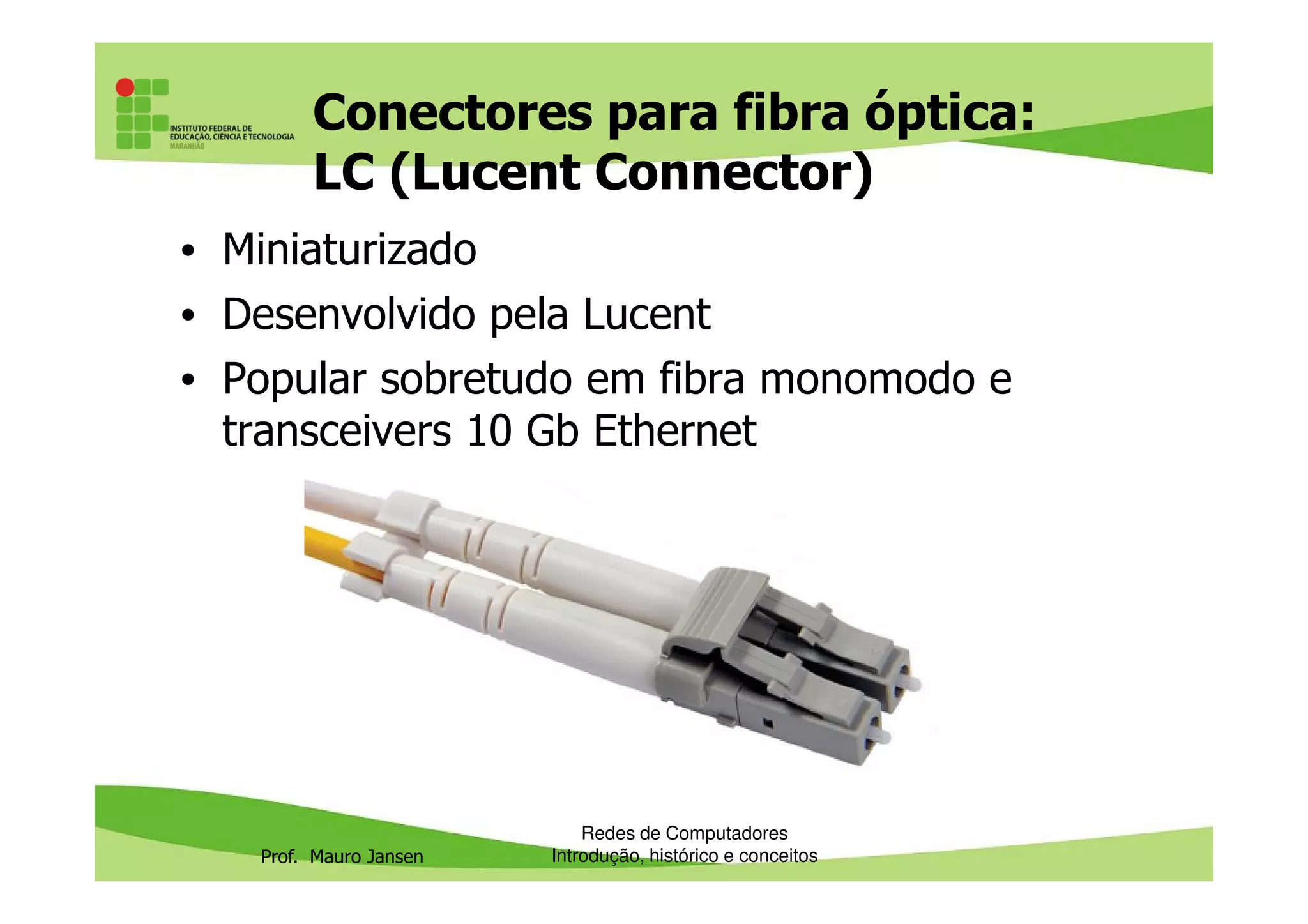 Conectores para fibra óptica:
LC (Lucent Connector)
• Miniaturizado
• Desenvolvido pela Lucent
• Popular sobretudo em fibra monomodo e
transceivers 10 Gb Ethernet
Prof. Mauro Jansen
Redes de Computadores
Introdução, histórico e conceitos
 