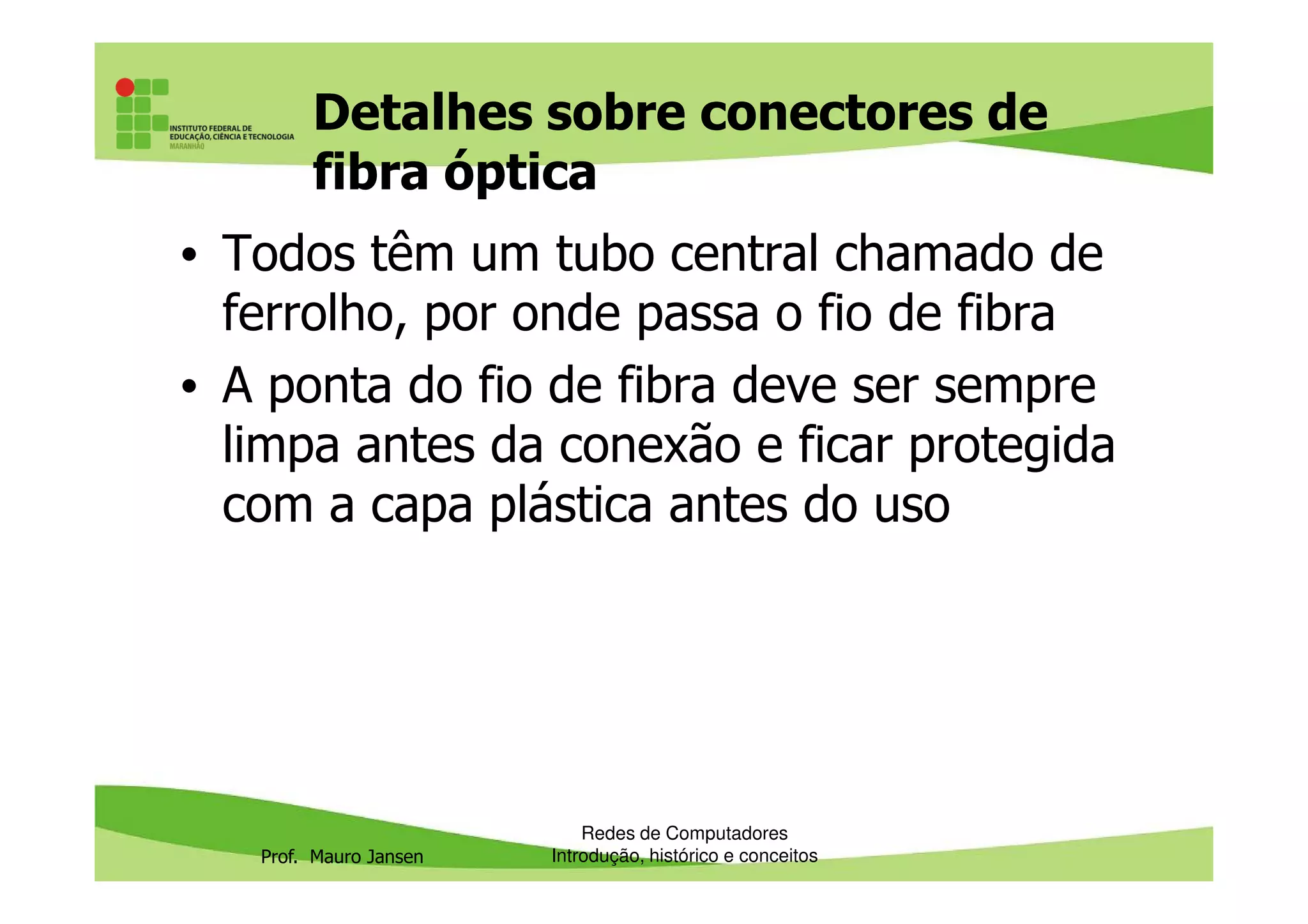 Detalhes sobre conectores de
fibra óptica
• Todos têm um tubo central chamado de
ferrolho, por onde passa o fio de fibra
• A ponta do fio de fibra deve ser sempre
limpa antes da conexão e ficar protegida
Prof. Mauro Jansen
limpa antes da conexão e ficar protegida
com a capa plástica antes do uso
Redes de Computadores
Introdução, histórico e conceitos
 