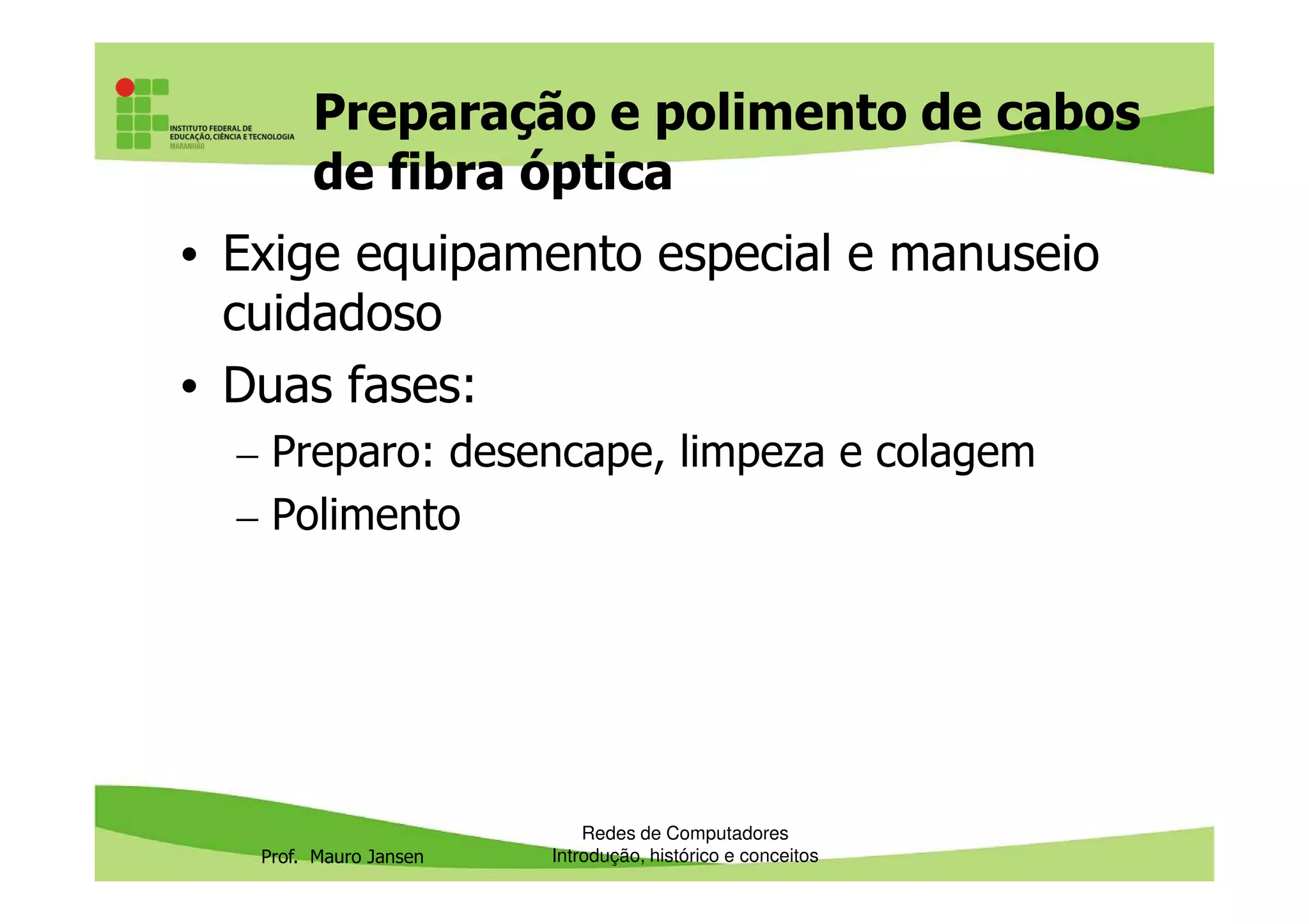 Preparação e polimento de cabos
de fibra óptica
• Exige equipamento especial e manuseio
cuidadoso
• Duas fases:
– Preparo: desencape, limpeza e colagem
Prof. Mauro Jansen
– Preparo: desencape, limpeza e colagem
– Polimento
Redes de Computadores
Introdução, histórico e conceitos
 