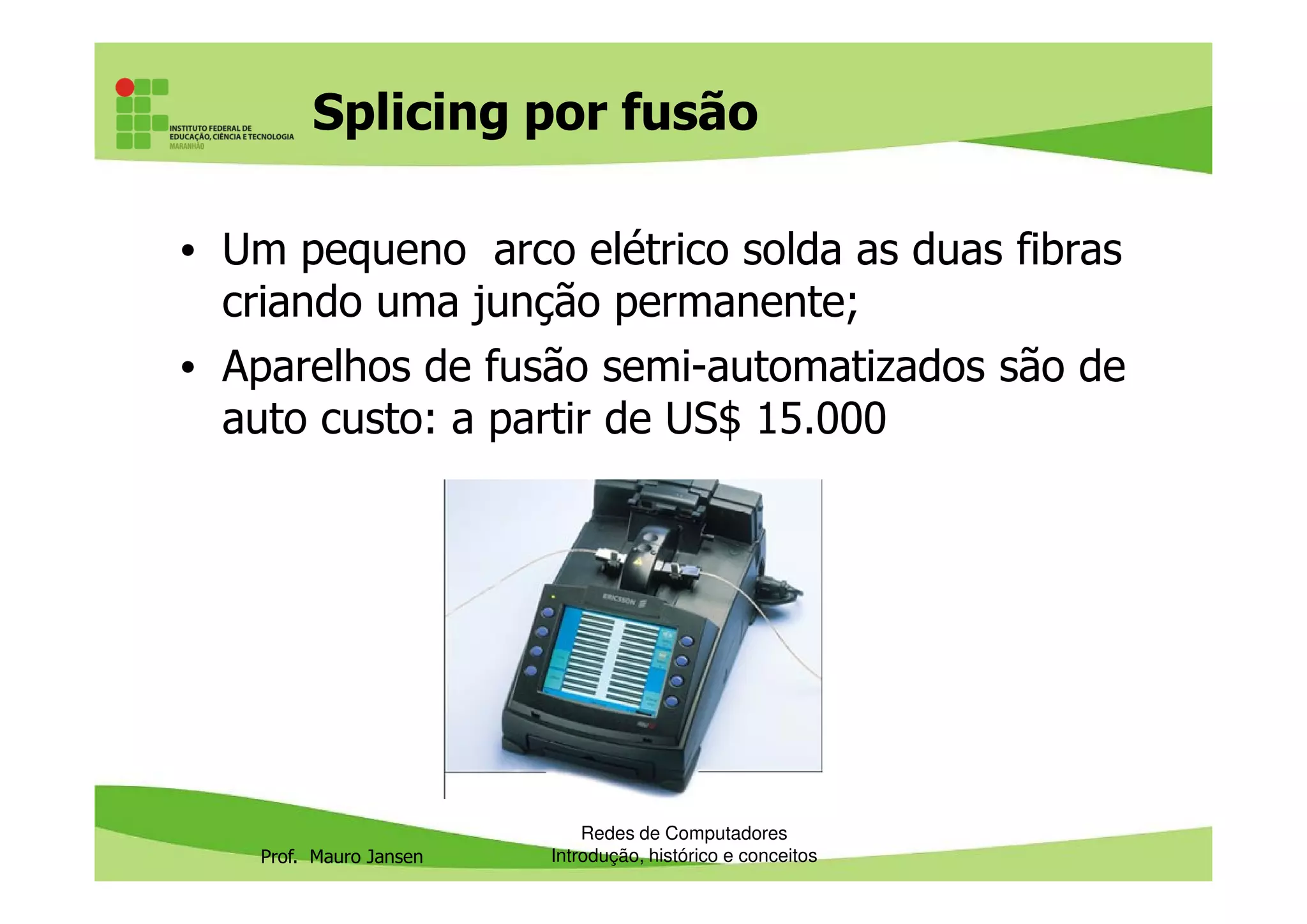 Splicing por fusão
• Um pequeno arco elétrico solda as duas fibras
criando uma junção permanente;
• Aparelhos de fusão semi-automatizados são de
auto custo: a partir de US$ 15.000
Prof. Mauro Jansen
Redes de Computadores
Introdução, histórico e conceitos
 