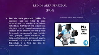 RED DE AREA PERSONAL
(PAN)
• Red de área personal (PAM). Se
establece que las redes de área
personal son una configuración básica
llamada así mismo personal la cual esta
integrada por los dispositivos que están
situados en el entorno personal y local
del usuario, ya sea en la casa, trabajo,
carro, parque, centro comercial, etc.
Esta configuración le permite al usuario
establecer una comunicación con estos
dispositivos a la hora que sea de
manera rápida y eficaz.
Su alcance es de los 10 Metros de cobertura
 