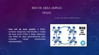 RED DE AREA AMPLIA
(WAN)
• Una red de área amplia, o WAN,
conecta máquinas individuales o redes
de área local (LAN) a larga distancia.
Las WAN se usan generalmente para
conectar varias ubicaciones
empresariales.
Su alcance es de 100 hasta 1000KM de cobertura
 