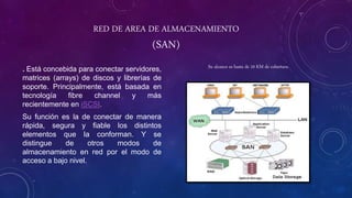 RED DE AREA DE ALMACENAMIENTO
(SAN)
. Está concebida para conectar servidores,
matrices (arrays) de discos y librerías de
soporte. Principalmente, está basada en
tecnología fibre channel y más
recientemente en iSCSI.
Su función es la de conectar de manera
rápida, segura y fiable los distintos
elementos que la conforman. Y se
distingue de otros modos de
almacenamiento en red por el modo de
acceso a bajo nivel.
Su alcance es hasta de 10 KM de cobertura
 