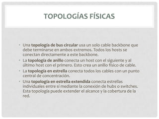 TOPOLOGÍAS FÍSICAS


• Una topología de bus circular usa un solo cable backbone que
  debe terminarse en ambos extremos. Todos los hosts se
  conectan directamente a este backbone.
• La topología de anillo conecta un host con el siguiente y al
  último host con el primero. Esto crea un anillo físico de cable.
• La topología en estrella conecta todos los cables con un punto
  central de concentración.
• Una topología en estrella extendida conecta estrellas
  individuales entre sí mediante la conexión de hubs o switches.
  Esta topología puede extender el alcance y la cobertura de la
  red.
 