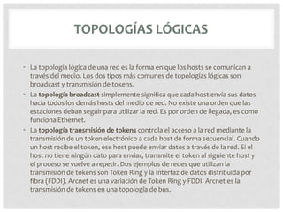 TOPOLOGÍAS LÓGICAS

• La topología lógica de una red es la forma en que los hosts se comunican a
  través del medio. Los dos tipos más comunes de topologías lógicas son
  broadcast y transmisión de tokens.
• La topología broadcast simplemente significa que cada host envía sus datos
  hacia todos los demás hosts del medio de red. No existe una orden que las
  estaciones deban seguir para utilizar la red. Es por orden de llegada, es como
  funciona Ethernet.
• La topología transmisión de tokens controla el acceso a la red mediante la
  transmisión de un token electrónico a cada host de forma secuencial. Cuando
  un host recibe el token, ese host puede enviar datos a través de la red. Si el
  host no tiene ningún dato para enviar, transmite el token al siguiente host y
  el proceso se vuelve a repetir. Dos ejemplos de redes que utilizan la
  transmisión de tokens son Token Ring y la Interfaz de datos distribuida por
  fibra (FDDI). Arcnet es una variación de Token Ring y FDDI. Arcnet es la
  transmisión de tokens en una topología de bus.
 
