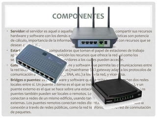 COMPONENTES
• Servidor: el servidor es aquel o aquellas computadoras que van a compartir sus recursos
  hardware y software con los demás equipos de la red. Sus características son potencia
  de cálculo, importancia de la información que almacena y conexión con recursos que se
  desean compartir.
• Estación de trabajo: las computadoras que toman el papel de estaciones de trabajo
  aprovechan o tienen a su disposición los recursos que ofrece la red así como los
  servicios que proporcionan los Servidores a los cuales pueden acceder.
• Gateways o pasarelas: es un hardware y software que permite las comunicaciones entre
  la red local y grandes computadoras (mainframes). El gateway adapta los protocolos de
  comunicación del mainframe (X25, SNA, etc.) a los de la red, y viceversa.
• Bridges o puentes: es un hardware y software que permite que se conecten dos redes
  locales entre sí. Un puente interno es el que se instala en un servidor de la red, y un
  puente externo es el que se hace sobre una estación de trabajo de la misma red. Los
  puentes también pueden ser locales o remotos. Los puentes locales son los que
  conectan a redes de un mismo edificio, usando tanto conexiones internas como
  externas. Los puentes remotos conectan redes distintas entre sí, llevando a cabo la
  conexión a través de redes públicas, como la red telefónica, RDSI o red de conmutación
  de paquetes.
 
