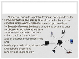 • Al hacer mención de la palabra Personal, no se puede evitar
• Para la comunicación a través de
      pensar en un entorno muy reducido. Y de hecho, esto es
  unaasí. El radio usual de cobertura de este tipo de rede se
       red externa, la PAN debería
  implementarde forma genérica a un radio de acción de unos
      extiende funcionalidades de
  enrutamiento. La estandarización
      pocos metros, 10 como máximo.
  de topologías y arquitecturas son
  todavía publicaciones abiertas
  (siguen desarrollándose) dentro de
  PAN.
• Desde el punto de vista del usuario
  PAN debería ofrecer una
  conectividad Plug and Play.
 