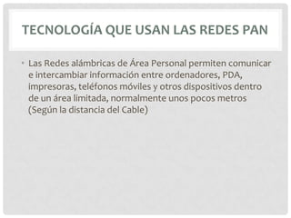 TECNOLOGÍA QUE USAN LAS REDES PAN

• Las Redes alámbricas de Área Personal permiten comunicar
  e intercambiar información entre ordenadores, PDA,
  impresoras, teléfonos móviles y otros dispositivos dentro
  de un área limitada, normalmente unos pocos metros
  (Según la distancia del Cable)
 