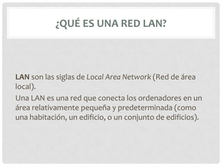 ¿QUÉ ES UNA RED LAN?



LAN son las siglas de Local Area Network (Red de área
local).
Una LAN es una red que conecta los ordenadores en un
área relativamente pequeña y predeterminada (como
una habitación, un edificio, o un conjunto de edificios).
 