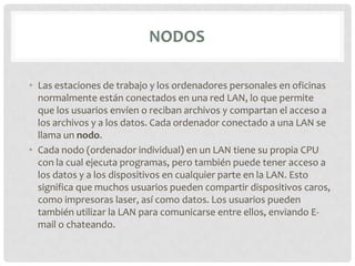 NODOS

• Las estaciones de trabajo y los ordenadores personales en oficinas
  normalmente están conectados en una red LAN, lo que permite
  que los usuarios envíen o reciban archivos y compartan el acceso a
  los archivos y a los datos. Cada ordenador conectado a una LAN se
  llama un nodo.
• Cada nodo (ordenador individual) en un LAN tiene su propia CPU
  con la cual ejecuta programas, pero también puede tener acceso a
  los datos y a los dispositivos en cualquier parte en la LAN. Esto
  significa que muchos usuarios pueden compartir dispositivos caros,
  como impresoras laser, así como datos. Los usuarios pueden
  también utilizar la LAN para comunicarse entre ellos, enviando E-
  mail o chateando.
 