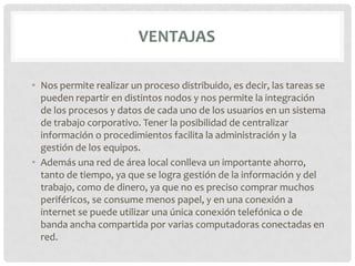 VENTAJAS

• Nos permite realizar un proceso distribuido, es decir, las tareas se
  pueden repartir en distintos nodos y nos permite la integración
  de los procesos y datos de cada uno de los usuarios en un sistema
  de trabajo corporativo. Tener la posibilidad de centralizar
  información o procedimientos facilita la administración y la
  gestión de los equipos.
• Además una red de área local conlleva un importante ahorro,
  tanto de tiempo, ya que se logra gestión de la información y del
  trabajo, como de dinero, ya que no es preciso comprar muchos
  periféricos, se consume menos papel, y en una conexión a
  internet se puede utilizar una única conexión telefónica o de
  banda ancha compartida por varias computadoras conectadas en
  red.
 