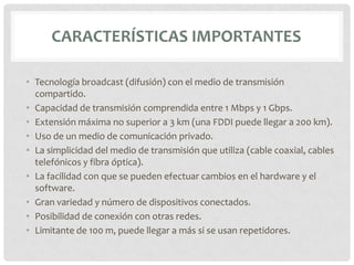 CARACTERÍSTICAS IMPORTANTES

• Tecnología broadcast (difusión) con el medio de transmisión
  compartido.
• Capacidad de transmisión comprendida entre 1 Mbps y 1 Gbps.
• Extensión máxima no superior a 3 km (una FDDI puede llegar a 200 km).
• Uso de un medio de comunicación privado.
• La simplicidad del medio de transmisión que utiliza (cable coaxial, cables
  telefónicos y fibra óptica).
• La facilidad con que se pueden efectuar cambios en el hardware y el
  software.
• Gran variedad y número de dispositivos conectados.
• Posibilidad de conexión con otras redes.
• Limitante de 100 m, puede llegar a más si se usan repetidores.
 