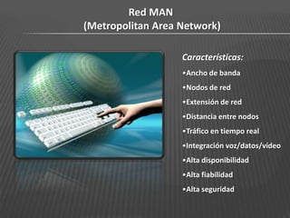 Red MAN
(Metropolitan Area Network)

                   Características:
                   •Ancho de banda
                   •Nodos de red
                   •Extensión de red
                   •Distancia entre nodos
                   •Tráfico en tiempo real
                   •Integración voz/datos/vídeo
                   •Alta disponibilidad
                   •Alta fiabilidad
                   •Alta seguridad
 