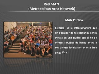 Red MAN
(Metropolitan Area Network)

                       MAN Pública

               Ejemplo: Es la infraestructura que
               un operador de telecomunicaciones
               instala en una ciudad con el fin de
               ofrecer servicios de banda ancha a
               sus clientes localizados en esta área
               geográfica.
 