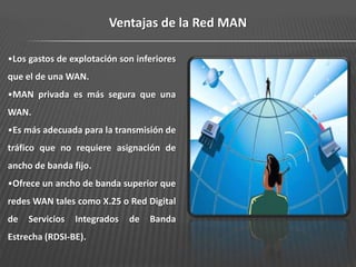 Ventajas de la Red MAN

•Los gastos de explotación son inferiores
que el de una WAN.
•MAN privada es más segura que una
WAN.
•Es más adecuada para la transmisión de
tráfico que no requiere asignación de
ancho de banda fijo.
•Ofrece un ancho de banda superior que
redes WAN tales como X.25 o Red Digital
de   Servicios   Integrados   de   Banda
Estrecha (RDSI-BE).
 
