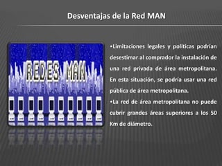 Desventajas de la Red MAN


          •Limitaciones legales y políticas podrían
          desestimar al comprador la instalación de
          una red privada de área metropolitana.
          En esta situación, se podría usar una red
          pública de área metropolitana.
          •La red de área metropolitana no puede
          cubrir grandes áreas superiores a los 50
          Km de diámetro.
 