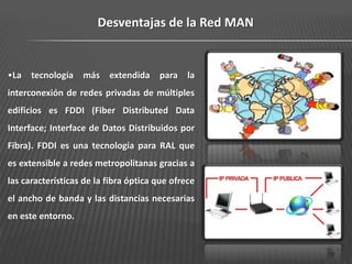 Desventajas de la Red MAN


•La tecnología más extendida para la
interconexión de redes privadas de múltiples
edificios es FDDI (Fiber Distributed Data
Interface; Interface de Datos Distribuidos por
Fibra). FDDI es una tecnología para RAL que
es extensible a redes metropolitanas gracias a
las características de la fibra óptica que ofrece
el ancho de banda y las distancias necesarias
en este entorno.
 