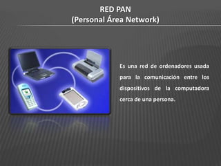 RED PAN
(Personal Área Network)




            Es una red de ordenadores usada
            para la comunicación entre los
            dispositivos de la computadora
            cerca de una persona.
 