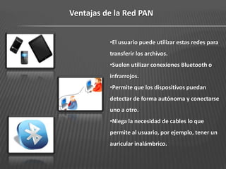 Ventajas de la Red PAN


          •El usuario puede utilizar estas redes para
          transferir los archivos.
          •Suelen utilizar conexiones Bluetooth o
          infrarrojos.
          •Permite que los dispositivos puedan
          detectar de forma autónoma y conectarse
          uno a otro.
          •Niega la necesidad de cables lo que
          permite al usuario, por ejemplo, tener un
          auricular inalámbrico.
 