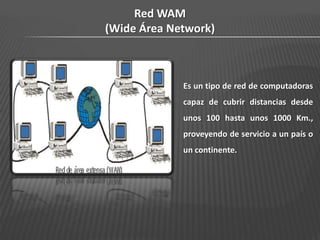 Red WAM
(Wide Área Network)



             Es un tipo de red de computadoras
             capaz de cubrir distancias desde
             unos 100 hasta unos 1000 Km.,
             proveyendo de servicio a un país o
             un continente.
 