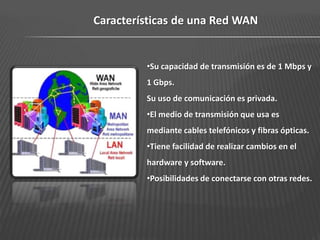 Características de una Red WAN


         •Su capacidad de transmisión es de 1 Mbps y
         1 Gbps.
         Su uso de comunicación es privada.
         •El medio de transmisión que usa es
         mediante cables telefónicos y fibras ópticas.
         •Tiene facilidad de realizar cambios en el
         hardware y software.
         •Posibilidades de conectarse con otras redes.
 