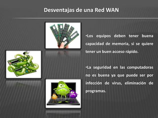 Desventajas de una Red WAN



              •Los equipos deben tener buena
              capacidad de memoria, si se quiere
              tener un buen acceso rápido.


              •La seguridad en las computadoras
              no es buena ya que puede ser por
              infección de virus, eliminación de
              programas.
 