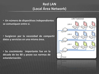 Red LAN
                        (Local Área Network)

• Un número de dispositivos independientes
se comuniquen entre sí.



• Surgieron por la necesidad de compartir
datos y servicios en una misma área.



• Su crecimiento importante fue en la
década de los 80 y posee sus normas de
estandarización.
 