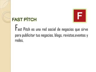 FAST PÌTCH

 Fast Pitch es una red social de negocios que sirve
 para publicitar tus negocios, blogs, revistas,eventos y
 redes.
 