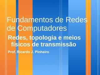 Fundamentos de Redes
de Computadores
Redes, topologia e meios
 físicos de transmissão
Prof. Ricardo J. Pinheiro
 