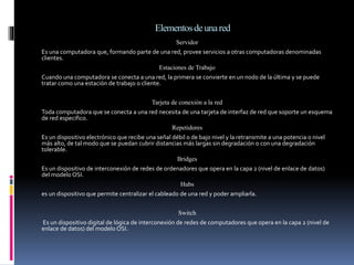 Elementosdeunared
Servidor
Es una computadora que, formando parte de una red, provee servicios a otras computadoras denominadas
clientes.
Estaciones de Trabajo
Cuando una computadora se conecta a una red, la primera se convierte en un nodo de la última y se puede
tratar como una estación de trabajo o cliente.
Tarjeta de conexión a la red
Toda computadora que se conecta a una red necesita de una tarjeta de interfaz de red que soporte un esquema
de red especifico.
Repetidores
Es un dispositivo electrónico que recibe una señal débil o de bajo nivel y la retransmite a una potencia o nivel
más alto, de tal modo que se puedan cubrir distancias más largas sin degradación o con una degradación
tolerable.
Bridges
Es un dispositivo de interconexión de redes de ordenadores que opera en la capa 2 (nivel de enlace de datos)
del modelo OSI.
Hubs
es un dispositivo que permite centralizar el cableado de una red y poder ampliarla.
Switch
Es un dispositivo digital de lógica de interconexión de redes de computadores que opera en la capa 2 (nivel de
enlace de datos) del modelo OSI.
 