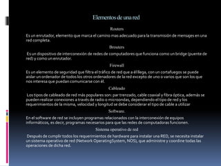 Elementosdeunared
Routers
Es un enrutador, elemento que marca el camino mas adecuado para la transmisión de mensajes en una
red completa.
Brouters
Es un dispositivo de interconexión de redes de computadores que funciona como un bridge (puente de
red) y como un enrutador.
Firewall
Es un elemento de seguridad que filtra el tráfico de red que a él llega, con un cortafuegos se puede
aislar un ordenador de todos los otros ordenadores de la red excepto de uno o varios que son los que
nos interesa que puedan comunicarse con él.
Cableado
Los tipos de cableado de red más populares son: par trenzado, cable coaxial y fibra óptica, además se
pueden realizar conexiones a través de radio o microondas, dependiendo el tipo de red y los
requerimientos de la misma, velocidad y longitud se debe considerar el tipo de cable a utilizar
Software.
En el software de red se incluyen programas relacionados con la interconexión de equipos
informáticos, es decir, programas necesarios para que las redes de computadoras funcionen.
Sistema operativo de red
Después de cumplir todos los requerimientos de hardware para instalar una RED, se necesita instalar
un sistema operativo de red (Network OperatingSystem, NOS), que administre y coordine todas las
operaciones de dicha red.
 
