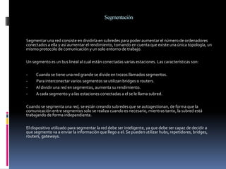 Segmentación
Segmentar una red consiste en dividirla en subredes para poder aumentar el número de ordenadores
conectados a ella y así aumentar el rendimiento, tomando en cuenta que existe una única topología, un
mismo protocolo de comunicación y un solo entorno de trabajo.
Un segmento es un bus lineal al cual están conectadas varias estaciones. Las características son:
- Cuando se tiene una red grande se divide en trozos llamados segmentos.
- Para interconectar varios segmentos se utilizan bridges o routers.
- Al dividir una red en segmentos, aumenta su rendimiento.
- A cada segmento y a las estaciones conectadas a el se le llama subred.
Cuando se segmenta una red, se están creando subredes que se autogestionan, de forma que la
comunicación entre segmentos solo se realiza cuando es necesario, mientras tanto, la subred está
trabajando de forma independiente.
El dispositivo utilizado para segmentar la red debe ser inteligente, ya que debe ser capaz de decidir a
que segmento va a enviar la información que llego a el. Se pueden utilizar hubs, repetidores, bridges,
routers, gateways.
 