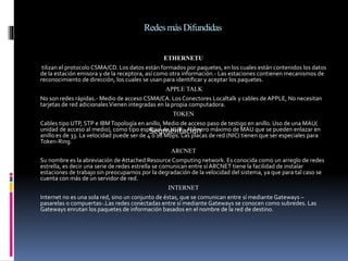 RedesmásDifundidas
ETHERNETU
tilizan el protocolo CSMA/CD. Los datos están formados por paquetes, en los cuales están contenidos los datos
de la estación emisora y de la receptora, así como otra información.- Las estaciones contienen mecanismos de
reconocimiento de dirección, los cuales se usan para identificar y aceptar los paquetes.
APPLE TALK
No son redes rápidas.- Medio de acceso CSMA/CA. Los Conectores Localtalk y cables de APPLE, No necesitan
tarjetas de red adicionalesVienen integradas en la propia computadora.
TOKEN
Cables tipo UTP, STP e IBMTopología en anillo, Medio de acceso paso de testigo en anillo. Uso de una MAU(
unidad de acceso al medio), como tipo especial de HUB.- Número máximo de MAU que se pueden enlazar en
anillo es de 33. La velocidad puede ser de 4 ó 16 Mbps. Las placas de red (NIC) tienen que ser especiales para
Token-Ring.
ARCNET
Su nombre es la abreviación de Attached Resource Computing network. Es conocida como un arreglo de redes
estrella, es decir una serie de redes estrella se comunican entre sí ARCNET tiene la facilidad de instalar
estaciones de trabajo sin preocuparnos por la degradación de la velocidad del sistema, ya que para tal caso se
cuenta con más de un servidor de red.
INTERNET
Internet no es una sola red, sino un conjunto de éstas, que se comunican entre sí mediante Gateways –
pasarelas o compuertas-.Las redes conectadas entre sí mediante Gateways se conocen como subredes. Las
Gateways enrutan los paquetes de información basados en el nombre de la red de destino.
Segmentación
 