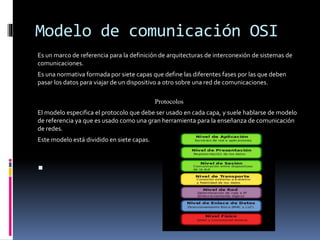 Modelo de comunicación OSI
Es un marco de referencia para la definición de arquitecturas de interconexión de sistemas de
comunicaciones.
Es una normativa formada por siete capas que define las diferentes fases por las que deben
pasar los datos para viajar de un dispositivo a otro sobre una red de comunicaciones.
Protocolos
El modelo especifica el protocolo que debe ser usado en cada capa, y suele hablarse de modelo
de referencia ya que es usado como una gran herramienta para la enseñanza de comunicación
de redes.
Este modelo está dividido en siete capas.

 