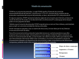 Modelodecomunicación
TCP/IP es un conjunto de protocolos. La siglaTCP/IP significa "Protocolo de control de
transmisión/Protocolo de Internet" y se pronuncia "T-C-P-I-P". Proviene de los nombres de dos
protocolos importantes del conjunto de protocolos, es decir, del protocoloTCP y del protocolo IP.
En algunos aspectos,TCP/IP representa todas las reglas de comunicación para Internet y se basa en la
noción de dirección IP, es decir, en la idea de brindar una direcciones IP a cada equipo de la red para
poder enrutar paquetes de datos.
Debido a que el conjunto de protocolosTCP/IP originalmente se creó con fines militares, está diseñado
para cumplir con una cierta cantidad de criterios, entre ellos:
Dividir mensajes en paquetes, Usar un sistema de direcciones, Enrutar datos por la red, Detectar
errores de transmisión de datos.
Para el funcionamiento de los protocolos tcp/ip debe tenerse en cuenta la arquitectura que ellos
proponen para comunicar redes. tal arquitectura ve como iguales a todas las redes a conectarse, sin
tomar en cuenta el tamaño de ellas, ya sean locales o de cobertura amplia. define que todas las redes
que intercambiarán información deben estar conectadas a una misma computadora o equipo de
procesamiento (dotados con dispositivos de comunicación); a tales computadoras se les denominan
compuertas, pudiendo recibir otros nombres como enrutadores o puentes.
 