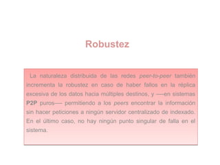 Robustez
La naturaleza distribuida de las redes peer-to-peer también
incrementa la robustez en caso de haber fallos en la réplica
excesiva de los datos hacia múltiples destinos, y —-en sistemas
P2P puros—- permitiendo a los peers encontrar la información
sin hacer peticiones a ningún servidor centralizado de indexado.
En el último caso, no hay ningún punto singular de falla en el
sistema.
La naturaleza distribuida de las redes peer-to-peer también
incrementa la robustez en caso de haber fallos en la réplica
excesiva de los datos hacia múltiples destinos, y —-en sistemas
P2P puros—- permitiendo a los peers encontrar la información
sin hacer peticiones a ningún servidor centralizado de indexado.
En el último caso, no hay ningún punto singular de falla en el
sistema.
 