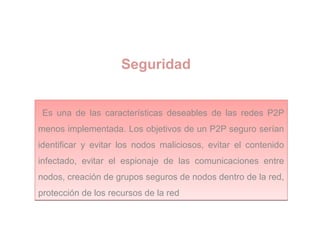Seguridad
Es una de las características deseables de las redes P2P
menos implementada. Los objetivos de un P2P seguro serían
identificar y evitar los nodos maliciosos, evitar el contenido
infectado, evitar el espionaje de las comunicaciones entre
nodos, creación de grupos seguros de nodos dentro de la red,
protección de los recursos de la red
Es una de las características deseables de las redes P2P
menos implementada. Los objetivos de un P2P seguro serían
identificar y evitar los nodos maliciosos, evitar el contenido
infectado, evitar el espionaje de las comunicaciones entre
nodos, creación de grupos seguros de nodos dentro de la red,
protección de los recursos de la red
 